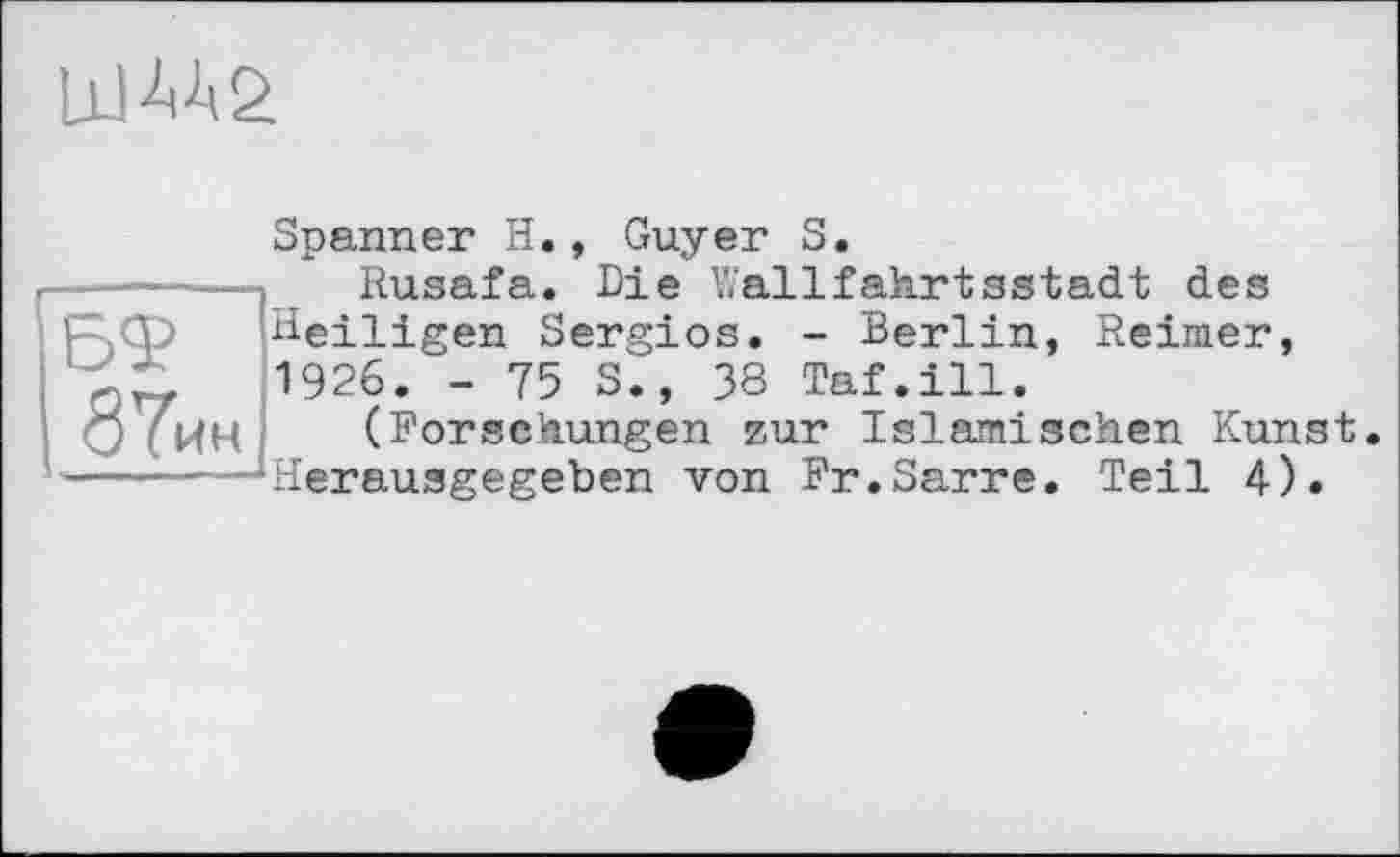 ﻿LlIW
БФ 87ин
Spanner H., Guyer S.
Rusafa. Die Wallfakrtsstadt des Heiligen Sergios. - Berlin, Reimer, 1926. - 75 S., 38 Taf.ill.
(Forschungen zur Islamischen Kunst. Herausgegeben von Fr.Sarre. Teil 4).